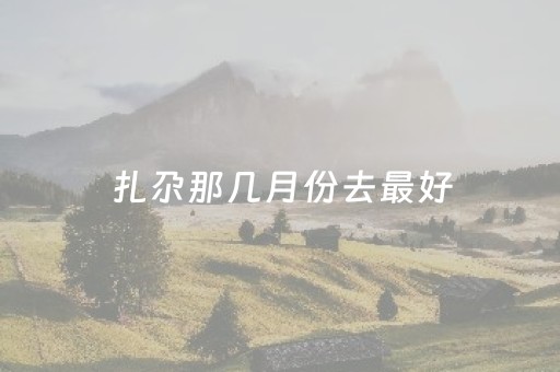 扎尕那几月份去最好（扎尕那几月份去合适?）