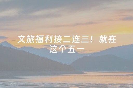 文旅福利接二连三！就在这个五一，嗨翻天！