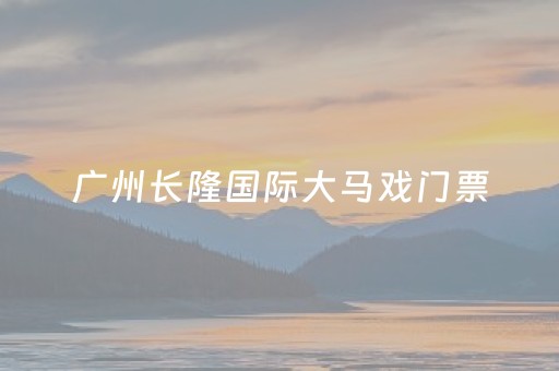 广州长隆国际大马戏门票（广州长隆国际大马戏门票价格三岁儿童票价）