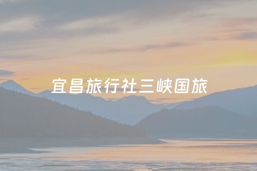宜昌旅行社三峡国旅（三峡国旅官网）