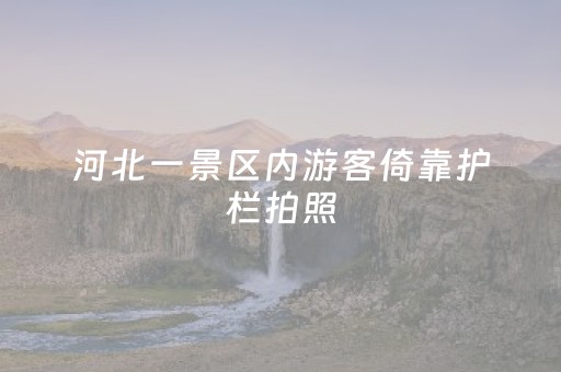 河北一景区内游客倚靠护栏拍照，栏杆突然向湖内倾斜，游客瞬间失去平衡后倾！景区回应