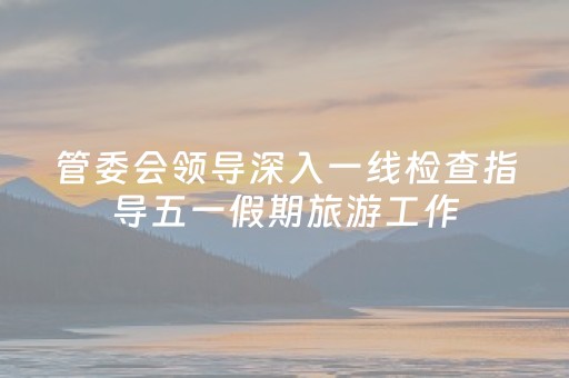 管委会领导深入一线检查指导五一假期旅游工作
