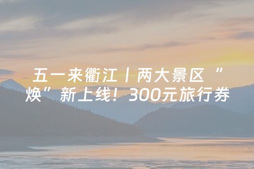 五一来衢江丨两大景区“焕”新上线！300元旅行券等你来抽