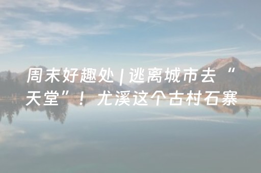 周末好趣处 | 逃离城市去“天堂”！尤溪这个古村石寨、露营、旅拍、老茶馆……巨出片