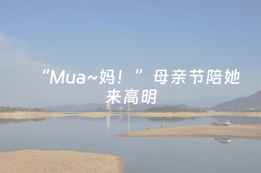 “Mua~妈！”母亲节陪她来高明，给一个surprise