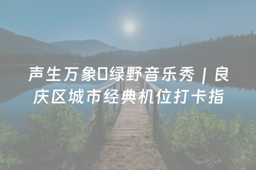 声生万象・绿野音乐秀｜良庆区城市经典机位打卡指南：赴一场音乐与光影之约