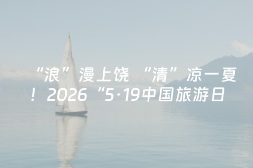 “浪”漫上饶 “清”凉一夏！2026“5·19中国旅游日” 江西分会场上饶站夏季旅游推广活动启幕