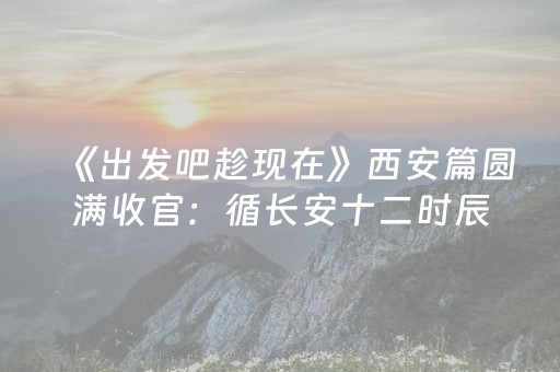 《出发吧趁现在》西安篇圆满收官：循长安十二时辰，在千年古韵中解锁春日旅行新范式