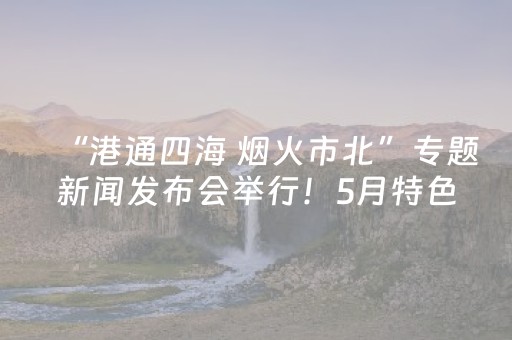 “港通四海 烟火市北”专题新闻发布会举行！5月特色文旅活动抢先看！