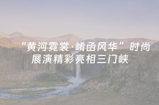 “黄河霓裳·崤函风华”时尚展演精彩亮相三门峡