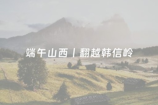 端午山西丨翻越韩信岭，晋商秘境（6/18-21）