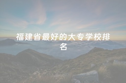 福建省最好的大专学校排名（福建最好的专科学校排名）