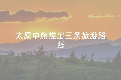 太原中旅推出三条旅游路线