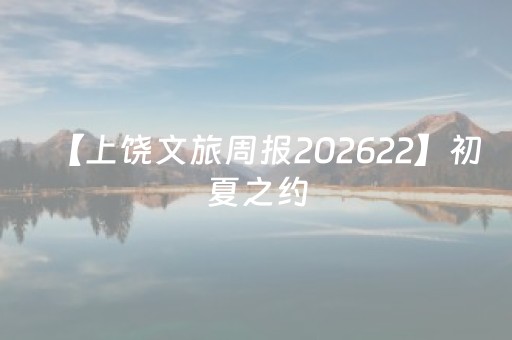 【上饶文旅周报202622】初夏之约，在上饶躲进山野与慢时光里