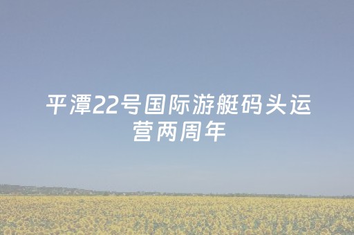 平潭22号国际游艇码头运营两周年，多重礼遇引爆夏日消费新浪潮