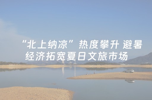 “北上纳凉”热度攀升 避暑经济拓宽夏日文旅市场