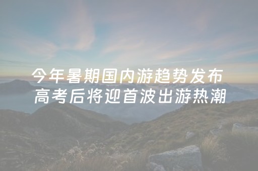 今年暑期国内游趋势发布 高考后将迎首波出游热潮