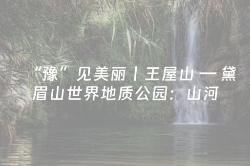 “豫”见美丽丨王屋山 — 黛眉山世界地质公园：山河竞秀 文脉绵延