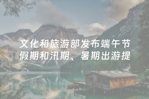 文化和旅游部发布端午节假期和汛期、暑期出游提示