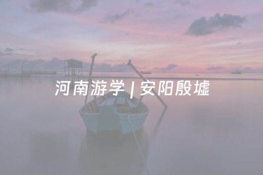 河南游学 | 安阳殷墟，商代三千年文明溯源（7/10-12）
