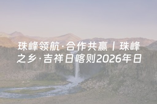 珠峰领航·合作共赢丨珠峰之乡·吉祥日喀则2026年日喀则市文化和旅游产业招商引资推介活动（上海站）成功举办