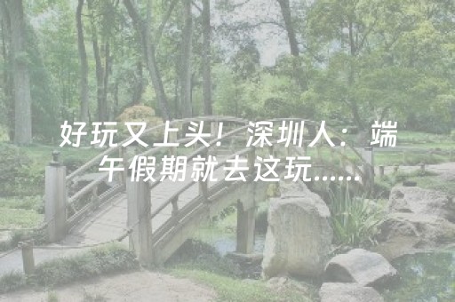 好玩又上头！深圳人：端午假期就去这玩......
