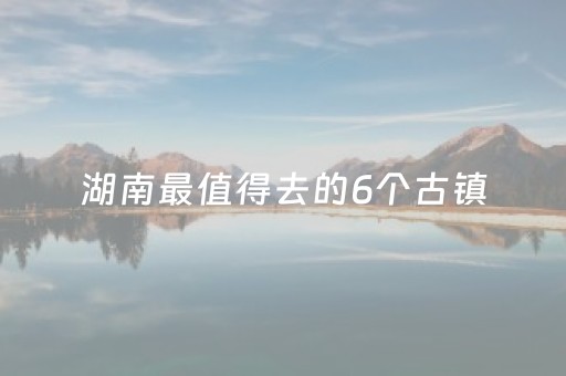 湖南最值得去的6个古镇（湖南最值得去的6个古镇排名）