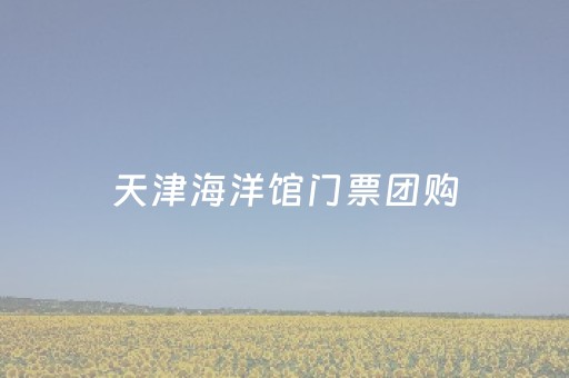 天津海洋馆门票团购（天津海洋馆门票团购多少钱）