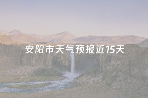 安阳市天气预报近15天（安阳市天气预报15天查询百度）