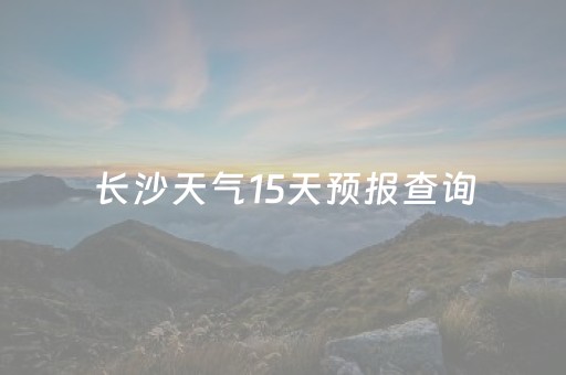 长沙天气15天预报查询（长沙天气15天天气预报）