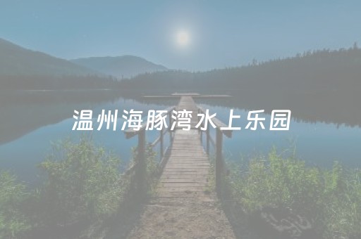 温州海豚湾水上乐园（温州海豚湾水上乐园还有营业吗）