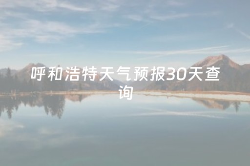 呼和浩特天气预报30天查询（呼和浩特天气预报30天查询）
