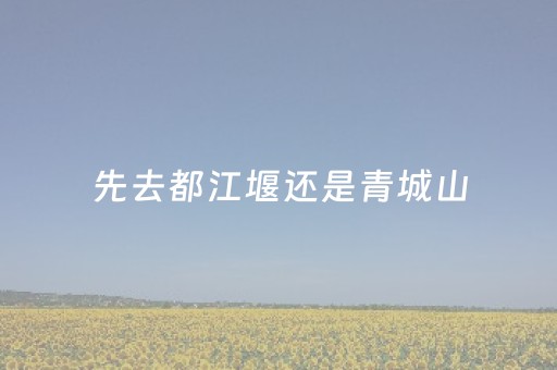 先去都江堰还是青城山（先去都江堰还是青城山好）