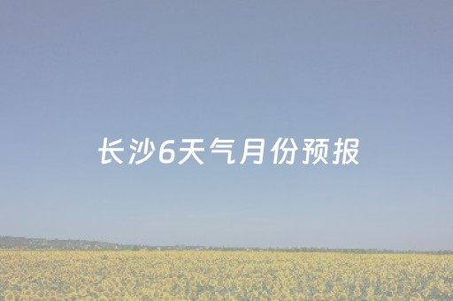 长沙6天气月份预报（
年长沙6月天气）