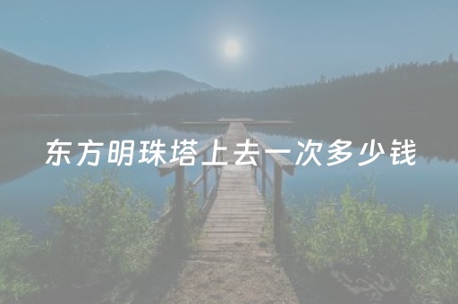 东方明珠塔上去一次多少钱（东方明珠塔怎么收费）