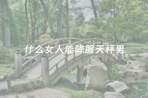 什么女人能降服天秤男（天秤男动情后的疯狂表现）